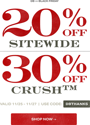 Shop now. DB Black Friday. 20% off sitewide. 30% off crush trademark. Valid November twenty-fifth through November twenty-seventh. Use code: DBTHANKS.